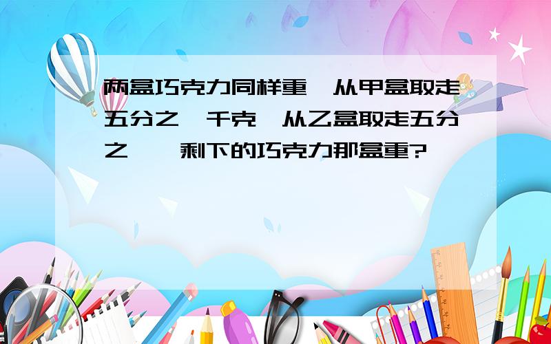 两盒巧克力同样重,从甲盒取走五分之一千克,从乙盒取走五分之一,剩下的巧克力那盒重?