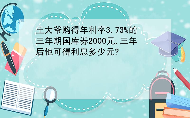 王大爷购得年利率3.73%的三年期国库券2000元,三年后他可得利息多少元?