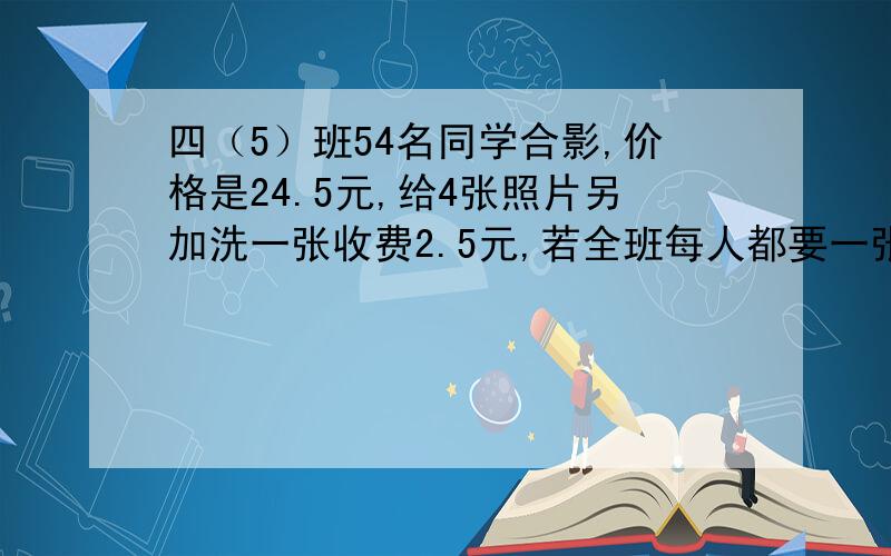 四（5）班54名同学合影,价格是24.5元,给4张照片另加洗一张收费2.5元,若全班每人都要一张照片一共要付多少钱?