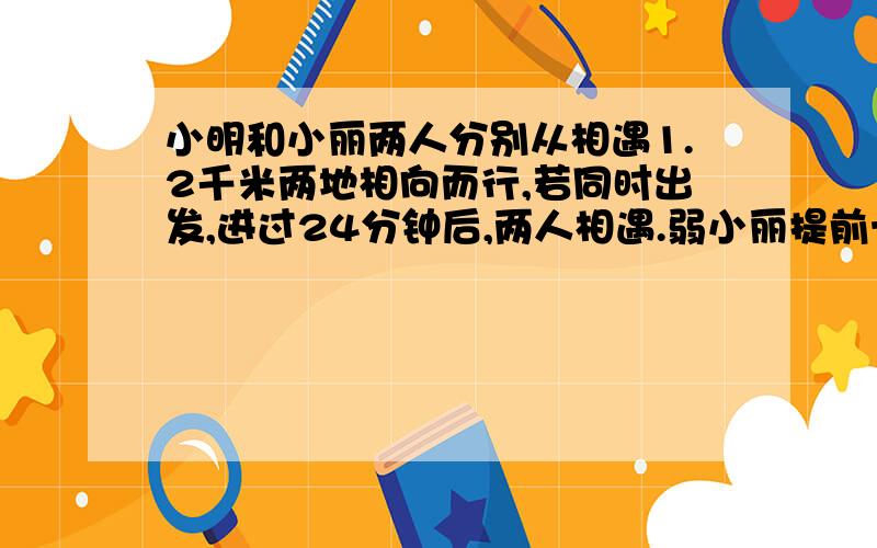 小明和小丽两人分别从相遇1.2千米两地相向而行,若同时出发,进过24分钟后,两人相遇.弱小丽提前十分钟出发,在小明出发20分钟后人相遇,求小明、小丽的速度分别是多少?