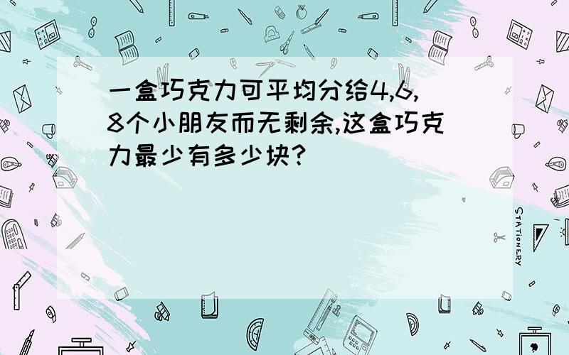 一盒巧克力可平均分给4,6,8个小朋友而无剩余,这盒巧克力最少有多少块?