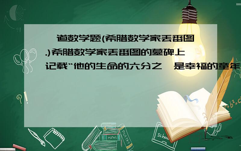 一道数学题(希腊数学家丢番图.)希腊数学家丢番图的墓碑上记载“他的生命的六分之一是幸福的童年；再活了他生命的十二分之一,两夹长起了细细的胡须；由度过了一生的七分之一,他结婚