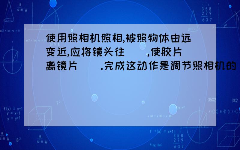 使用照相机照相,被照物体由远变近,应将镜头往（）,使胶片离镜片（）.完成这动作是调节照相机的（).