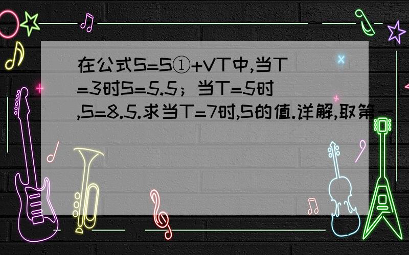 在公式S=S①+VT中,当T=3时S=5.5；当T=5时,S=8.5.求当T=7时,S的值.详解,取第一