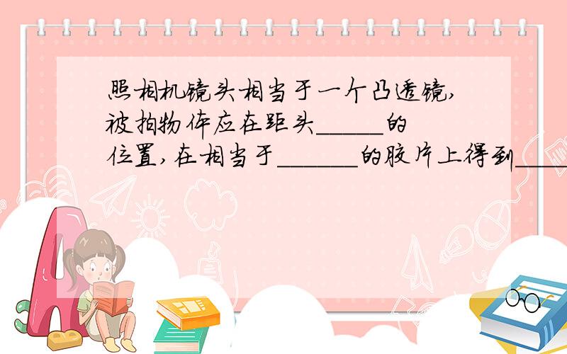 照相机镜头相当于一个凸透镜,被拍物体应在距头_____的位置,在相当于______的胶片上得到______________的只要填空就行了谢谢咯~是得到__________的像