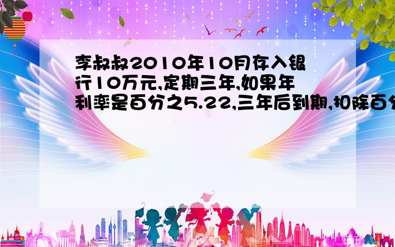 李叔叔2010年10月存入银行10万元,定期三年,如果年利率是百分之5.22,三年后到期,扣除百分之5的利息税,