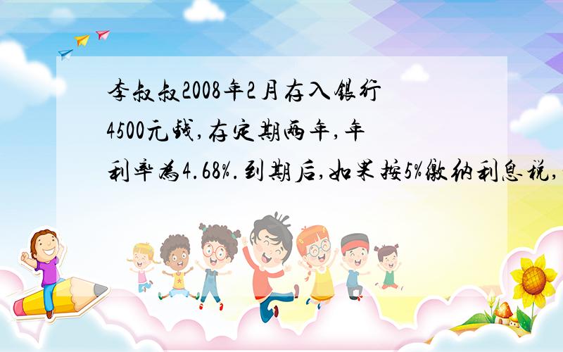 李叔叔2008年2月存入银行4500元钱,存定期两年,年利率为4.68%.到期后,如果按5%缴纳利息税,实际可以得到可以得到多少元的利息?李叔叔要缴纳利息税多少元?算式?