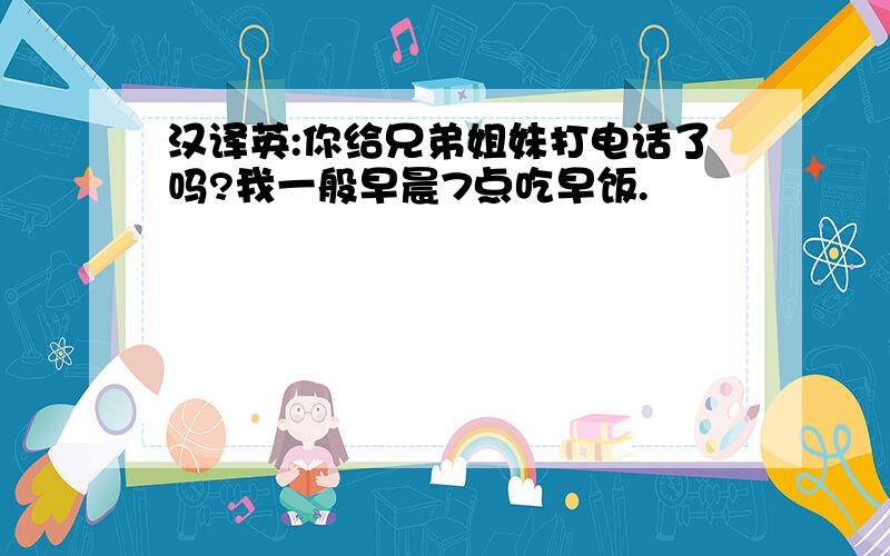 汉译英:你给兄弟姐妹打电话了吗?我一般早晨7点吃早饭.