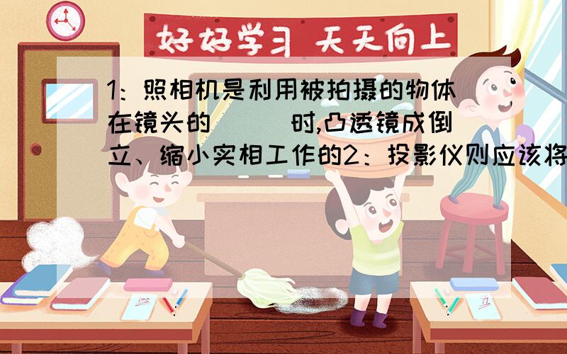 1：照相机是利用被拍摄的物体在镜头的___时,凸透镜成倒立、缩小实相工作的2：投影仪则应该将投影片放在镜头的________时才能成_____、______的实相工作