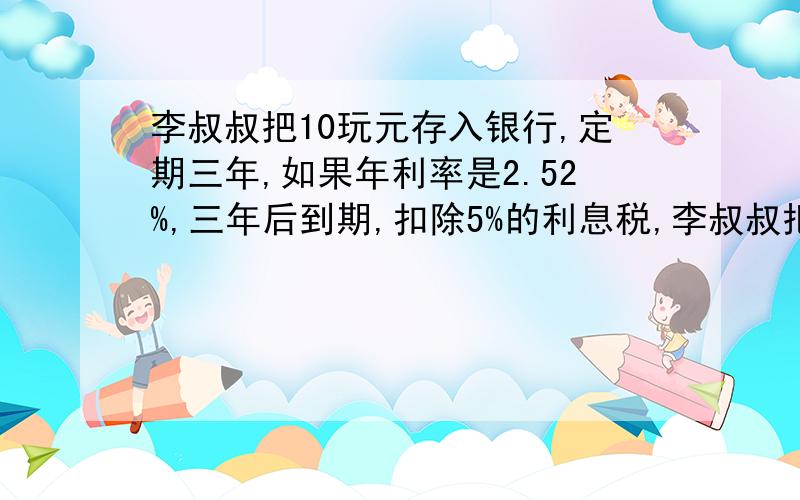 李叔叔把10玩元存入银行,定期三年,如果年利率是2.52%,三年后到期,扣除5%的利息税,李叔叔把10玩元存入银行,定期三年,如果年利率是2.52％,三年后到期,扣除5％的利息税,得到的利息能买一台6000