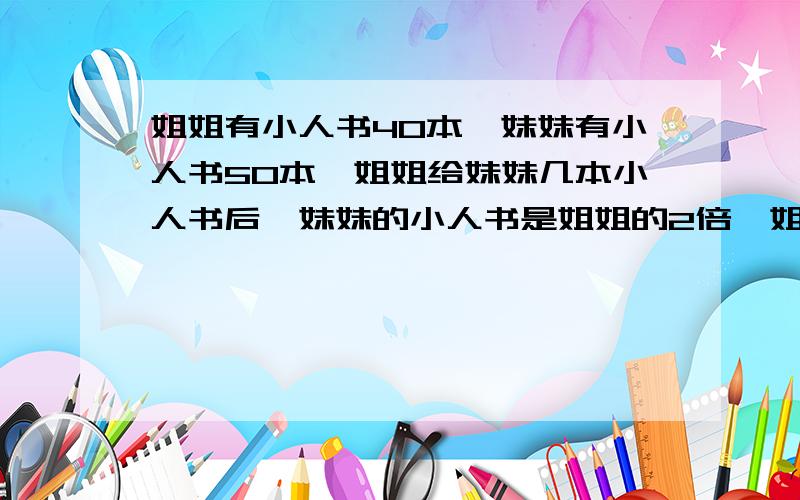 姐姐有小人书40本,妹妹有小人书50本,姐姐给妹妹几本小人书后,妹妹的小人书是姐姐的2倍,姐姐给妹妹几本不用方程