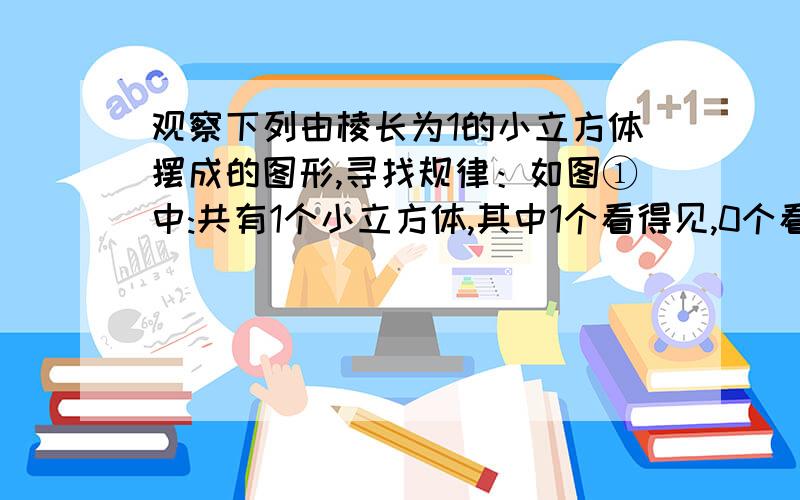 观察下列由棱长为1的小立方体摆成的图形,寻找规律：如图①中:共有1个小立方体,其中1个看得见,0个看不见；如图②中:共有8个小立方体,其中7个看得见,1个看不见；如图③中:共有27个小立方