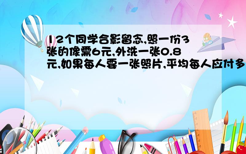 12个同学合影留念,照一份3张的像需6元,外洗一张0.8元,如果每人要一张照片,平均每人应付多少元?