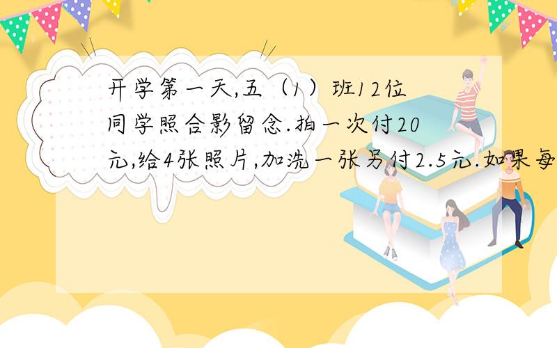 开学第一天,五（1）班12位同学照合影留念.拍一次付20元,给4张照片,加洗一张另付2.5元.如果每人要一张照片,他们一共要付多少钱?请说出算式和算式中各个数字代表什么.