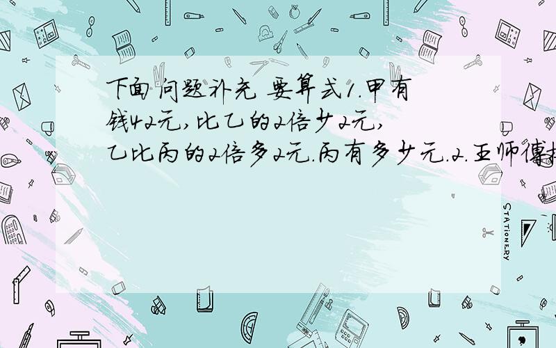 下面问题补充 要算式1.甲有钱42元,比乙的2倍少2元,乙比丙的2倍多2元.丙有多少元.2.王师傅接受了一批加工零件的任务,第一天完成了全部的一半少5个,第二天完成了剩余的一半多1个,第三天完