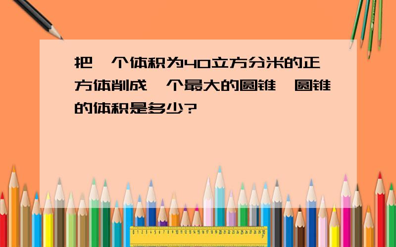 把一个体积为40立方分米的正方体削成一个最大的圆锥,圆锥的体积是多少?