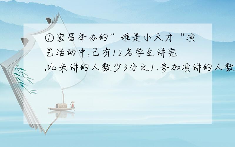 ①宏昌举办的”谁是小天才“演艺活动中,已有12名学生讲完,比未讲的人数少3分之1.参加演讲的人数是多少?②某校参加数学竞赛男生和女生人数的比是6:5,后来又增加5名女生,这时女生人数是