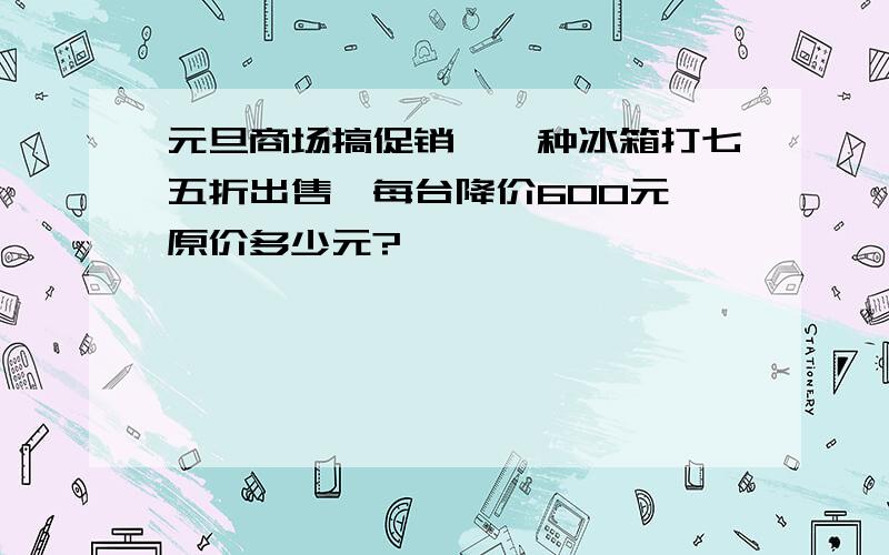 元旦商场搞促销,一种冰箱打七五折出售,每台降价600元,原价多少元?