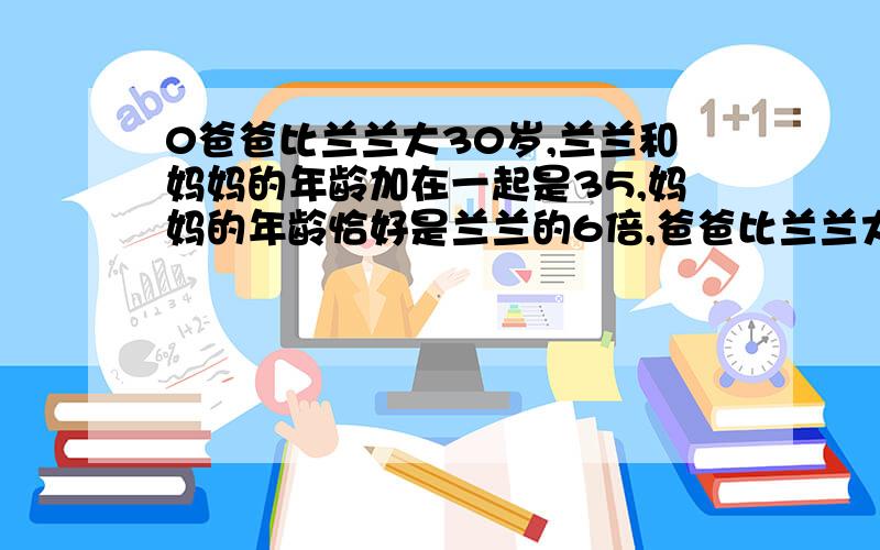 0爸爸比兰兰大30岁,兰兰和妈妈的年龄加在一起是35,妈妈的年龄恰好是兰兰的6倍,爸爸比兰兰大30岁,兰兰和妈妈的年龄加在一起是35,妈妈的年龄恰好是兰兰的6倍,爸爸的年龄恰好是兰兰的7倍.兰