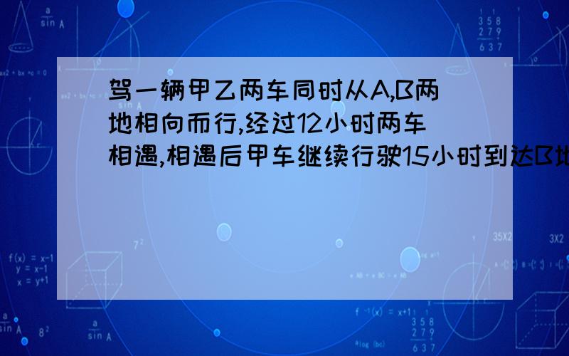 驾一辆甲乙两车同时从A,B两地相向而行,经过12小时两车相遇,相遇后甲车继续行驶15小时到达B地,问相遇后,乙车经过多少小时到达A地?