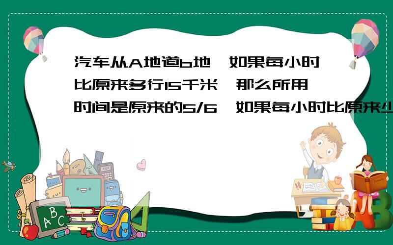 汽车从A地道b地,如果每小时比原来多行15千米,那么所用时间是原来的5/6,如果每小时比原来少行15千米,那