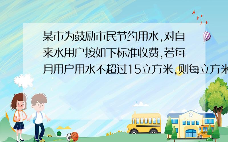 某市为鼓励市民节约用水,对自来水用户按如下标准收费,若每月用户用水不超过15立方米,则每立方米水价按1.8元收费；超15立方米超部分按每立方米2.3元收费,其余仍按1.8元计算.另加1元污水费