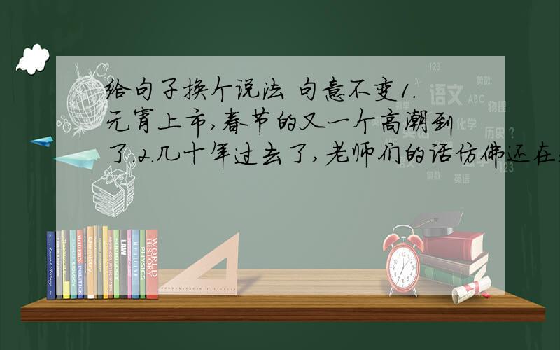 给句子换个说法 句意不变1.元宵上市,春节的又一个高潮到了.2.几十年过去了,老师们的话仿佛还在我耳边回响.3.对我们这个民族来说,这篇徒弟的每一部分都是神圣的.