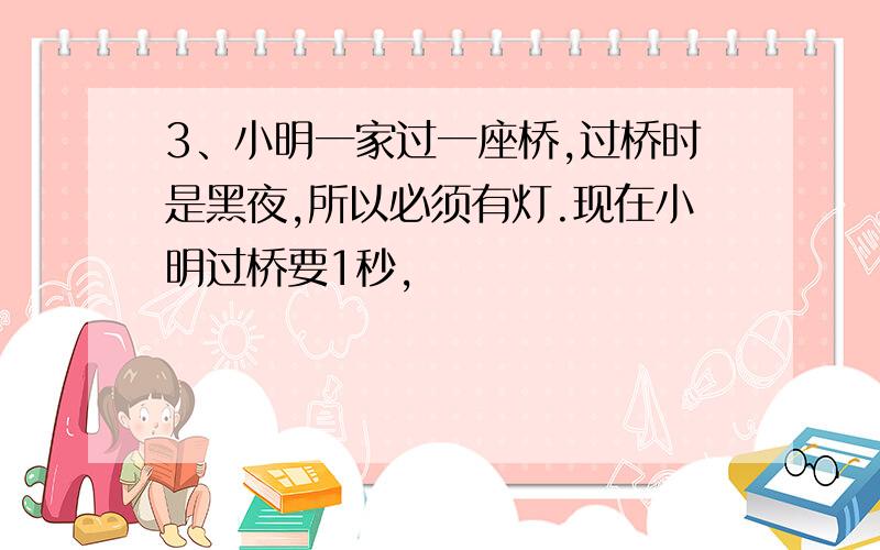 3、小明一家过一座桥,过桥时是黑夜,所以必须有灯.现在小明过桥要1秒,