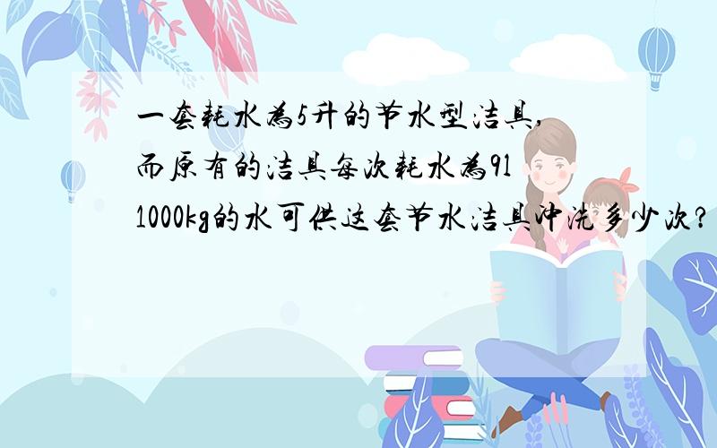 一套耗水为5升的节水型洁具,而原有的洁具每次耗水为9l 1000kg的水可供这套节水洁具冲洗多少次?