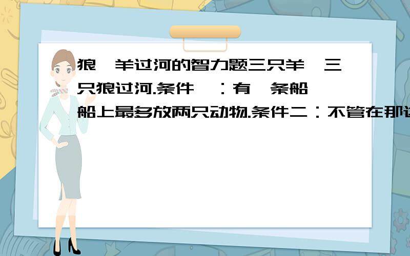 狼、羊过河的智力题三只羊,三只狼过河.条件一：有一条船,船上最多放两只动物.条件二：不管在那边只要狼的数量多于羊的数量,羊就被吃掉；运送次数不限