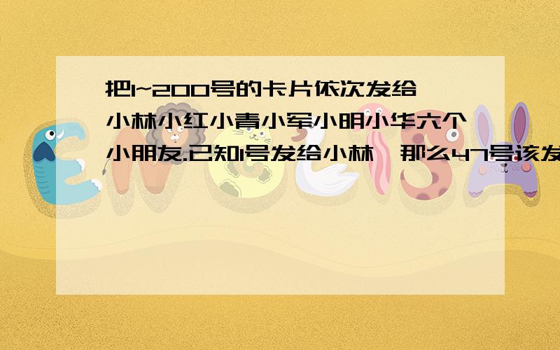 把1~200号的卡片依次发给小林小红小青小军小明小华六个小朋友.已知1号发给小林,那么47号该发给谁?148号