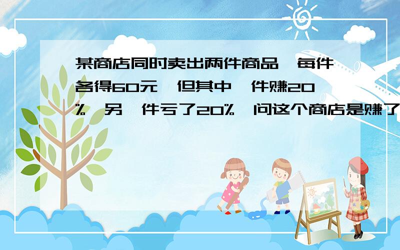 某商店同时卖出两件商品,每件各得60元,但其中一件赚20%,另一件亏了20%,问这个商店是赚了还是亏了