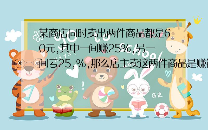 某商店同时卖出两件商品都是60元,其中一间赚25％,另一间亏25,％,那么店主卖这两件商品是赚钱还是亏本?列式