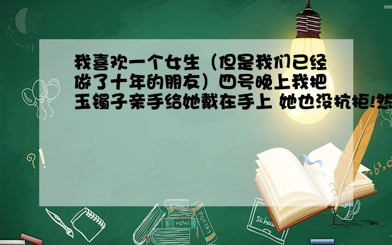 我喜欢一个女生（但是我们已经做了十年的朋友）四号晚上我把玉镯子亲手给她戴在手上 她也没抗拒!然后跟她说我喜欢她 她说她知道了,然后说你不是知道我有男友了 但是现在每天都会来