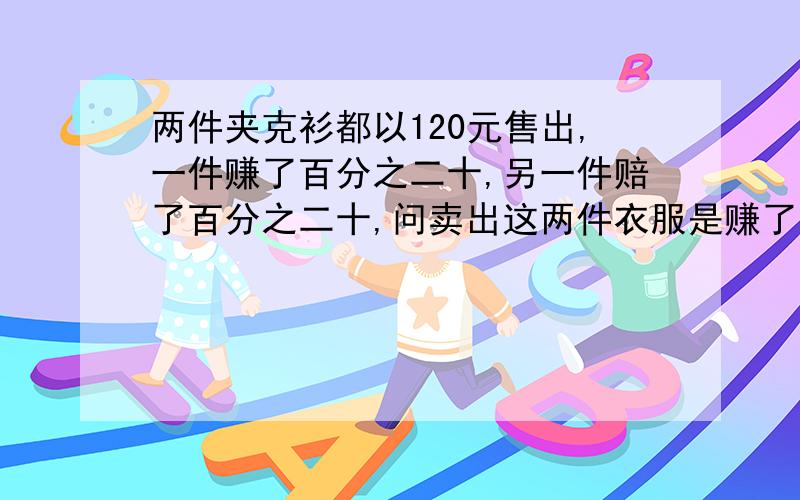 两件夹克衫都以120元售出,一件赚了百分之二十,另一件赔了百分之二十,问卖出这两件衣服是赚了还是赔了?赚或赔了多少钱?急.必有重谢