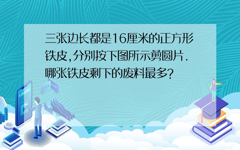 三张边长都是16厘米的正方形铁皮,分别按下图所示剪圆片.哪张铁皮剩下的废料最多?