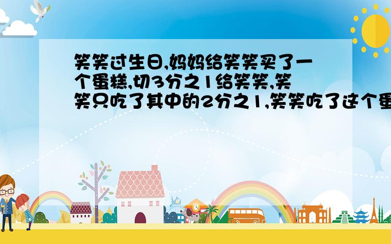 笑笑过生日,妈妈给笑笑买了一个蛋糕,切3分之1给笑笑,笑笑只吃了其中的2分之1,笑笑吃了这个蛋糕的()