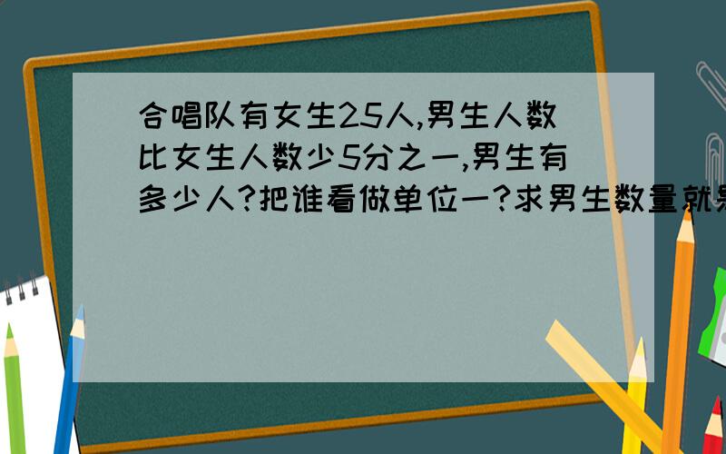 合唱队有女生25人,男生人数比女生人数少5分之一,男生有多少人?把谁看做单位一?求男生数量就是求?