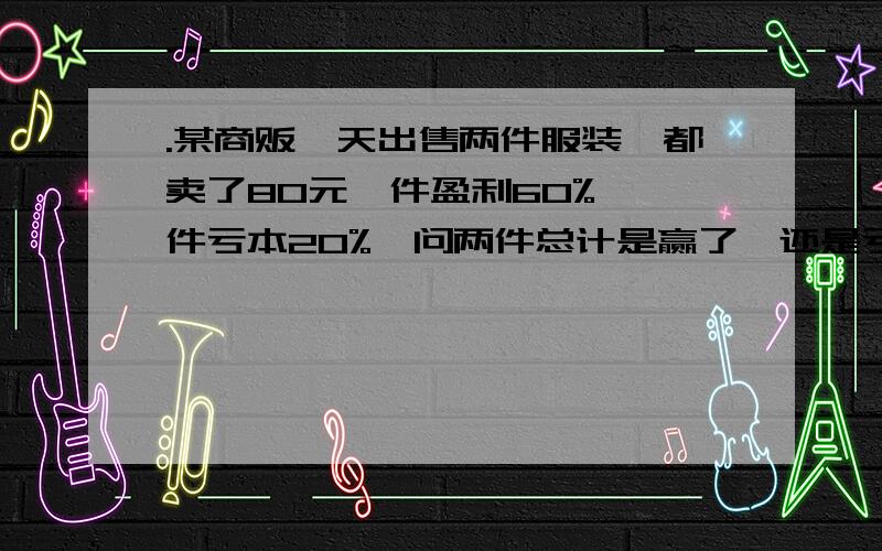 .某商贩一天出售两件服装,都卖了80元一件盈利60%,一件亏本20%,问两件总计是赢了,还是亏了?某商贩一天出售两件服装,都卖了80元,一件盈利60% ,一件亏本20% .问两件总计是赢了,还是亏了?赢或亏