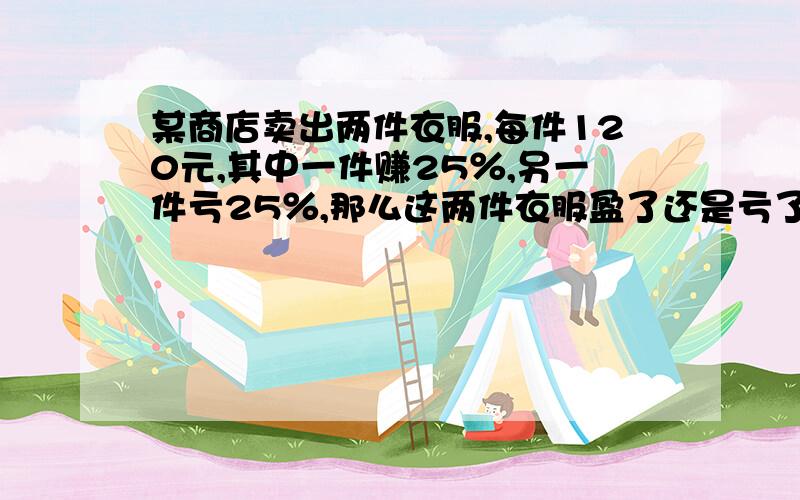 某商店卖出两件衣服,每件120元,其中一件赚25％,另一件亏25％,那么这两件衣服盈了还是亏了?