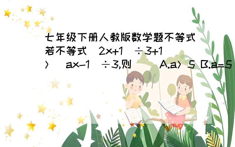 七年级下册人教版数学题不等式若不等式（2x+1）÷3+1＞（ax-1）÷3,则（ ）A.a＞5 B.a=5 C.a＞-5 D.a=-5根据.明天要数学小考的 弄不懂心里没底.明天早上弄完的、好的,我再加十五分