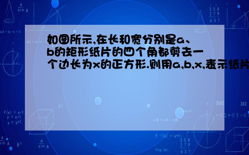 如图所示,在长和宽分别是a、b的矩形纸片的四个角都剪去一个边长为x的正方形.则用a,b,x,表示纸片剩余部分的面积为?（2）把（1）中剪去四个角后剩下的纸片折成一个无盖长方体盒子,若长方