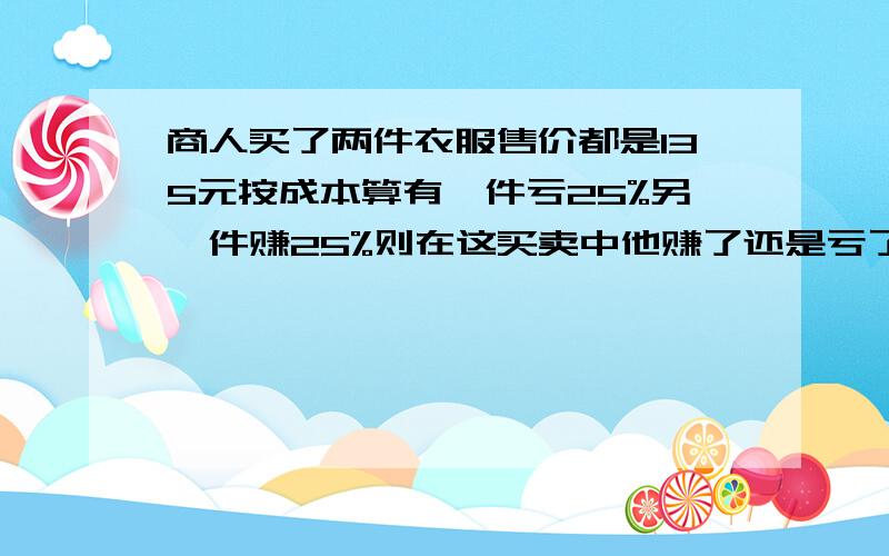 商人买了两件衣服售价都是135元按成本算有一件亏25%另一件赚25%则在这买卖中他赚了还是亏了赚了或亏了几元