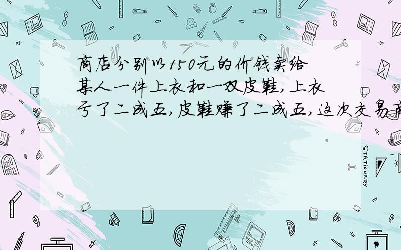 商店分别以150元的价钱卖给某人一件上衣和一双皮鞋,上衣亏了二成五,皮鞋赚了二成五,这次交易商家赚了还是赔了,赚了或赔了多少钱