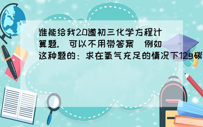 谁能给我20道初三化学方程计算题.（可以不用带答案）例如这种题的：求在氧气充足的情况下12g碳燃烧生成多少克二氧化碳?不要选择填空,全是这种题的!如果没有这么多,请尽量多发,