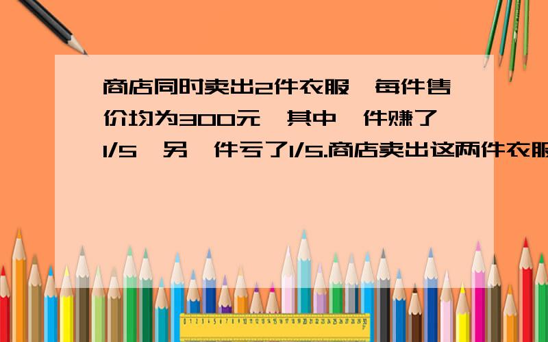 商店同时卖出2件衣服,每件售价均为300元,其中一件赚了1/5,另一件亏了1/5.商店卖出这两件衣服总体是赚还是亏?列综合算式。