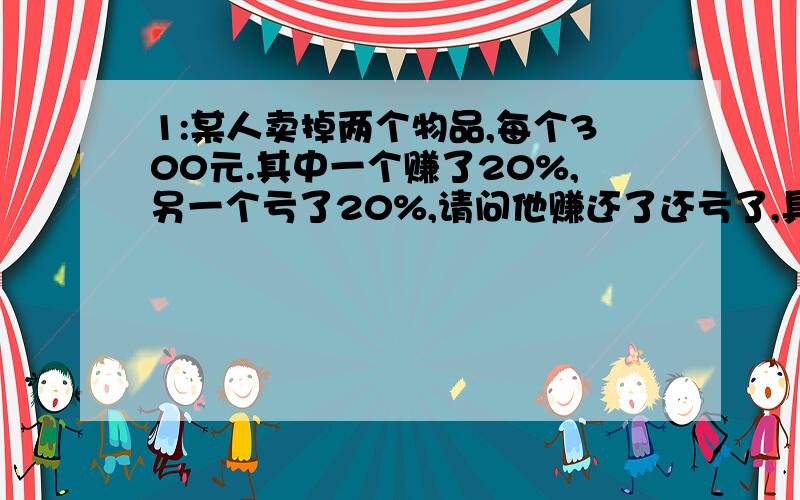 1:某人卖掉两个物品,每个300元.其中一个赚了20%,另一个亏了20%,请问他赚还了还亏了,具体数字盈亏多少