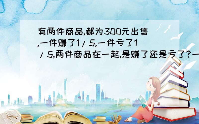 有两件商品,都为300元出售,一件赚了1/5,一件亏了1/5,两件商品在一起,是赚了还是亏了?一定要是对的!不是对的不给悬赏!要算式!要思路!