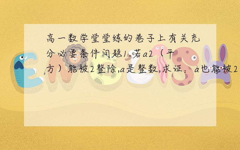 高一数学堂堂练的卷子上有关充分必要条件问题1.若a2（平方）能被2整除,a是整数,求证：a也能被2整除2.证明：ax2+bx+c=0有一根是1的充要条件是a+b+c=03.判断下列各题是否正确,若不正确指出原因