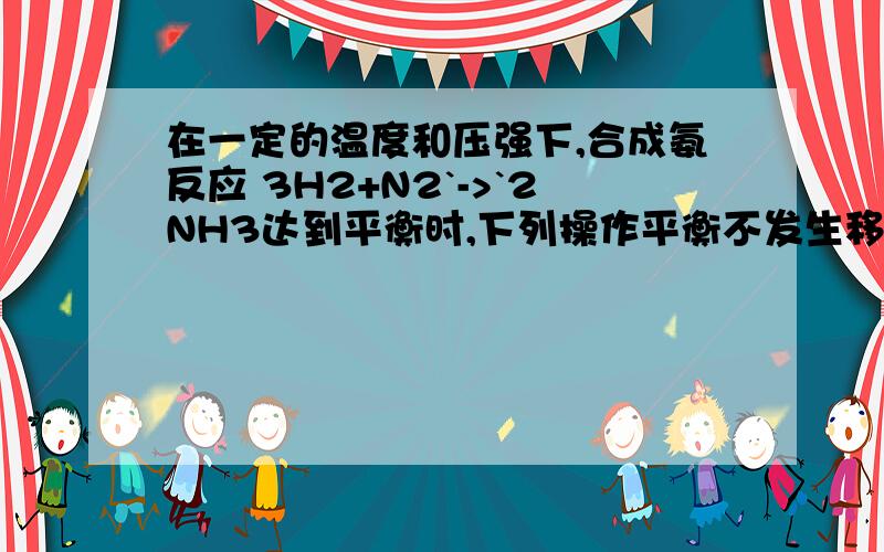 在一定的温度和压强下,合成氨反应 3H2+N2`->`2NH3达到平衡时,下列操作平衡不发生移动的是（ ） （A） 恒温恒压充入氨气（B） 恒温恒压充入氮气（C） 恒温恒容充入氦气（D） 恒温恒压充入氦